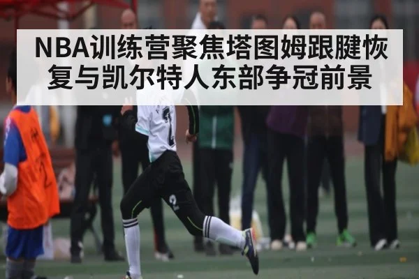 NBA训练营聚焦塔图姆跟腱恢复与凯尔特人东部争冠前景（kaiyun）