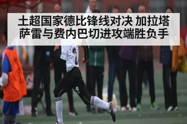 土超国家德比锋线对决 加拉塔萨雷与费内巴切进攻端胜负手（kaiyun）